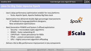 @jduimovich --@vanderham -- #bluemix -- #ibmcloud © 2015 IBM Corporation
JavaOne 2015 Cask Strength Java: Aged 20 Years
Java for Big Data: Apache Spark
• Java's deep performance optimization enabler for new platforms
• Scala, Apache Spark, Apache Hadoop Big Data stack
• Optimization has delivered double digit percentage improvements
• JIT feedback to language/platform designers,
• New serialization optimizations
• Next Generation POWER and System Z offload exploitation
• Security – microcoded crypto algorithms
• RDMA – faster networking IO
• CAPI/Flash – faster persistence for RDDs
• FPGA – custom compression codecs
• GPU – highly concurrent algorithm offloading
• Delivers 10x to 80x performance improvement in key components
 