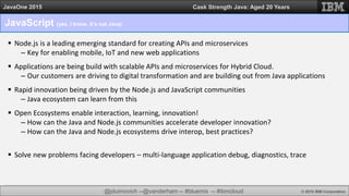 @jduimovich --@vanderham -- #bluemix -- #ibmcloud © 2015 IBM Corporation
JavaOne 2015 Cask Strength Java: Aged 20 Years
JavaScript (yes, I know, it’s not Java)
 Node.js is a leading emerging standard for creating APIs and microservices
– Key for enabling mobile, IoT and new web applications
 Applications are being build with scalable APIs and microservices for Hybrid Cloud.
– Our customers are driving to digital transformation and are building out from Java applications
 Rapid innovation being driven by the Node.js and JavaScript communities
– Java ecosystem can learn from this
 Open Ecosystems enable interaction, learning, innovation!
– How can the Java and Node.js communities accelerate developer innovation?
– How can the Java and Node.js ecosystems drive interop, best practices?
 Solve new problems facing developers – multi-language application debug, diagnostics, trace
 
