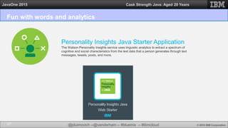 @jduimovich --@vanderham -- #bluemix -- #ibmcloud © 2015 IBM Corporation
JavaOne 2015 Cask Strength Java: Aged 20 Years
Fun with words and analytics
27
Personality Insights Java Starter Application
The Watson Personality Insights service uses linguistic analytics to extract a spectrum of
cognitive and social characteristics from the text data that a person generates through text
messages, tweets, posts, and more.
 