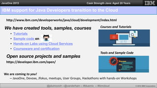 @jduimovich --@vanderham -- #bluemix -- #ibmcloud © 2015 IBM Corporation
JavaOne 2015 Cask Strength Java: Aged 20 Years
IBM support for Java Developers transition to the Cloud
We are coming to you!
– JavaOne, Devoxx, Jfokus, meetups, User Groups, Hackathons with hands-on Workshops
We have created tools, samples, courses
• Tutorials
• Sample code on
• Hands-on Labs using Cloud Services
• Courseware and certification
http://www.ibm.com/developerworks/java/cloud/development/index.html
Tools and Sample Code
Courses and Tutorials
https://developer.ibm.com/open/
Open source projects and samples
 