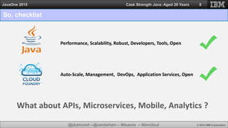 @jduimovich --@vanderham -- #bluemix -- #ibmcloud © 2015 IBM Corporation
JavaOne 2015 Cask Strength Java: Aged 20 Years
So, checklist
5
Performance, Scalability, Robust, Developers, Tools, Open
Auto-Scale, Management, DevOps, Application Services, Open
What about APIs, Microservices, Mobile, Analytics ?
 