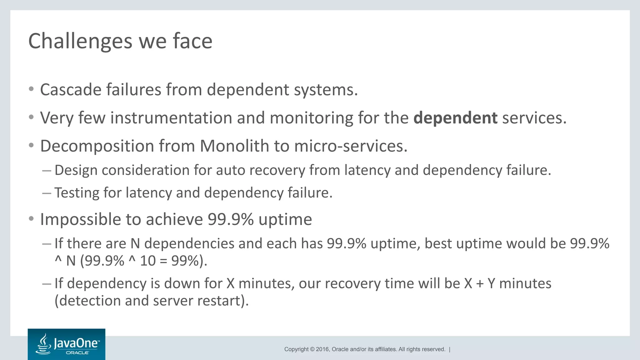 Copyright © 2016, Oracle and/or its affiliates. All rights reserved. |
Challenges we face
• Cascade failures from dependent systems.
• Very few instrumentation and monitoring for the dependent services.
• Decomposition from Monolith to micro-services.
– Design consideration for auto recovery from latency and dependency failure.
– Testing for latency and dependency failure.
• Impossible to achieve 99.9% uptime
– If there are N dependencies and each has 99.9% uptime, best uptime would be 99.9%
^ N (99.9% ^ 10 = 99%).
– If dependency is down for X minutes, our recovery time will be X + Y minutes
(detection and server restart).
 