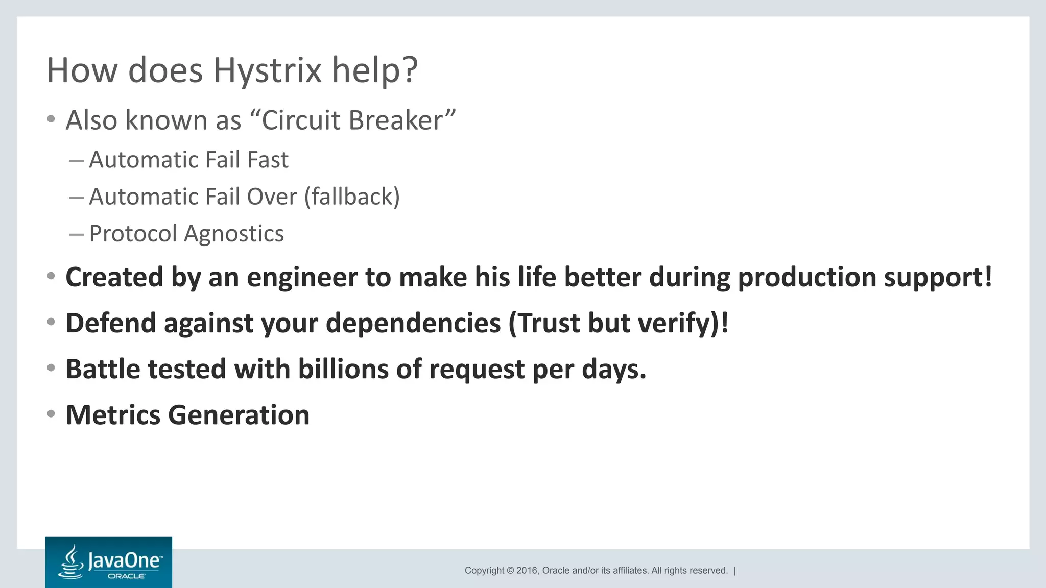 Copyright © 2016, Oracle and/or its affiliates. All rights reserved. |
How does Hystrix help?
• Also known as “Circuit Breaker”
– Automatic Fail Fast
– Automatic Fail Over (fallback)
– Protocol Agnostics
• Created by an engineer to make his life better during production support!
• Defend against your dependencies (Trust but verify)!
• Battle tested with billions of request per days.
• Metrics Generation
 