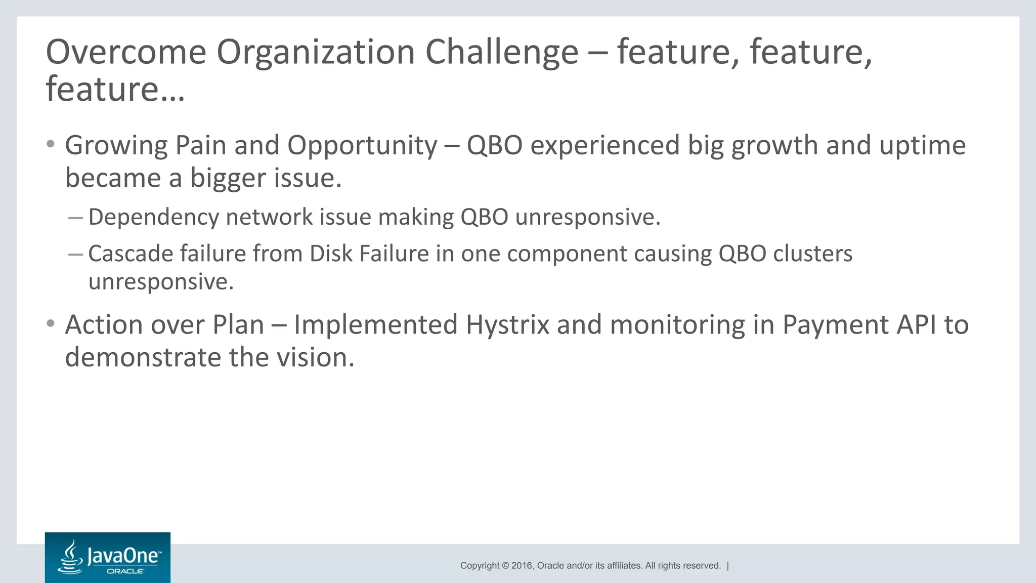 Copyright © 2016, Oracle and/or its affiliates. All rights reserved. |
Overcome Organization Challenge – feature, feature,
feature…
• Growing Pain and Opportunity – QBO experienced big growth and uptime
became a bigger issue.
– Dependency network issue making QBO unresponsive.
– Cascade failure from Disk Failure in one component causing QBO clusters
unresponsive.
• Action over Plan – Implemented Hystrix and monitoring in Payment API to
demonstrate the vision.
 