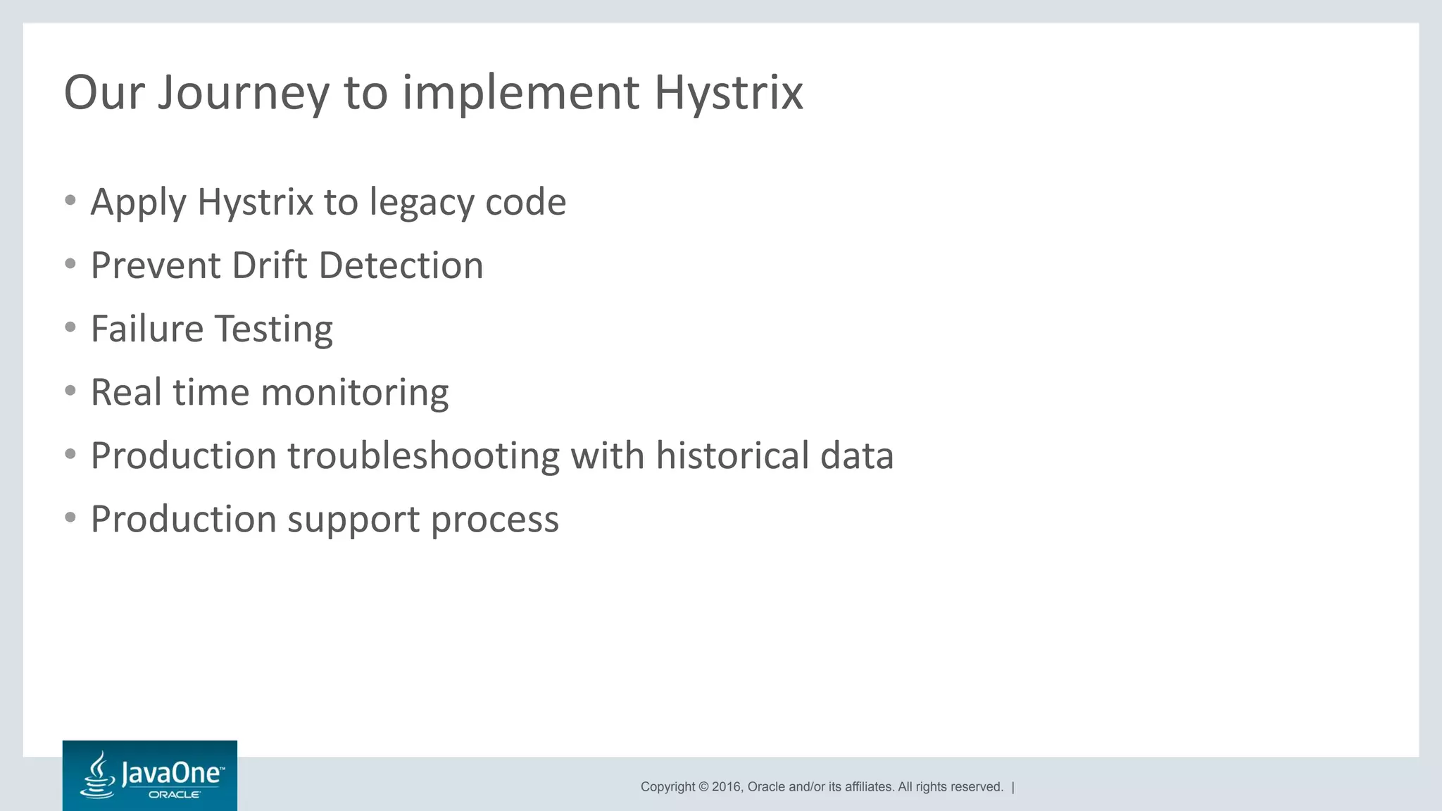 Copyright © 2016, Oracle and/or its affiliates. All rights reserved. |
Our Journey to implement Hystrix
• Apply Hystrix to legacy code
• Prevent Drift Detection
• Failure Testing
• Real time monitoring
• Production troubleshooting with historical data
• Production support process
 