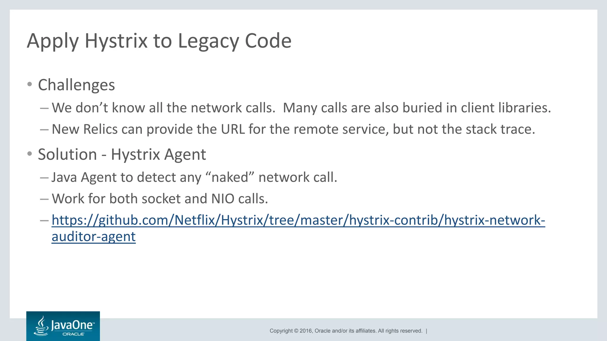 Copyright © 2016, Oracle and/or its affiliates. All rights reserved. |
Apply Hystrix to Legacy Code
• Challenges
– We don’t know all the network calls. Many calls are also buried in client libraries.
– New Relics can provide the URL for the remote service, but not the stack trace.
• Solution - Hystrix Agent
– Java Agent to detect any “naked” network call.
– Work for both socket and NIO calls.
– https://github.com/Netflix/Hystrix/tree/master/hystrix-contrib/hystrix-network-
auditor-agent
 