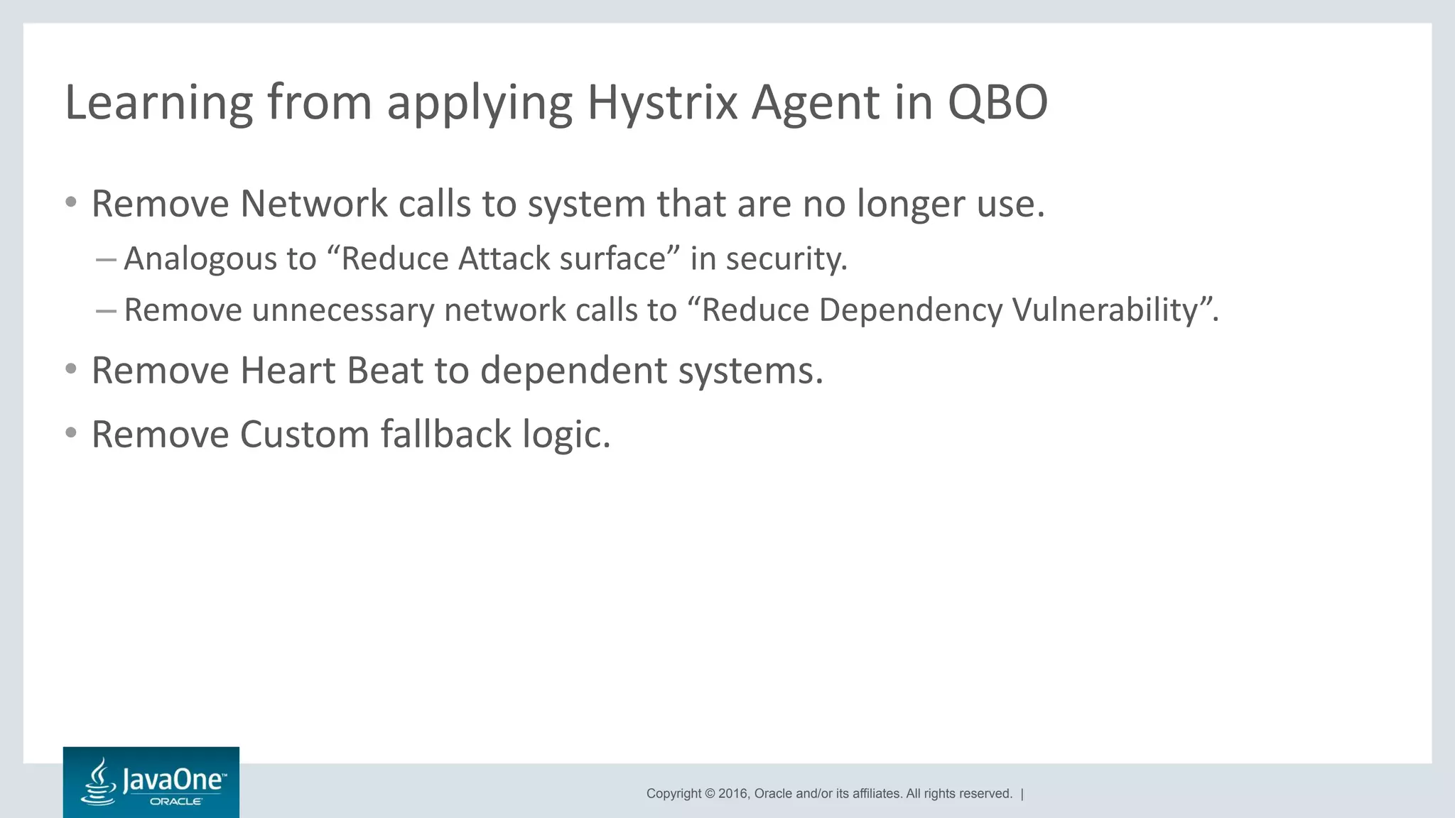 Copyright © 2016, Oracle and/or its affiliates. All rights reserved. |
Learning from applying Hystrix Agent in QBO
• Remove Network calls to system that are no longer use.
– Analogous to “Reduce Attack surface” in security.
– Remove unnecessary network calls to “Reduce Dependency Vulnerability”.
• Remove Heart Beat to dependent systems.
• Remove Custom fallback logic.
 