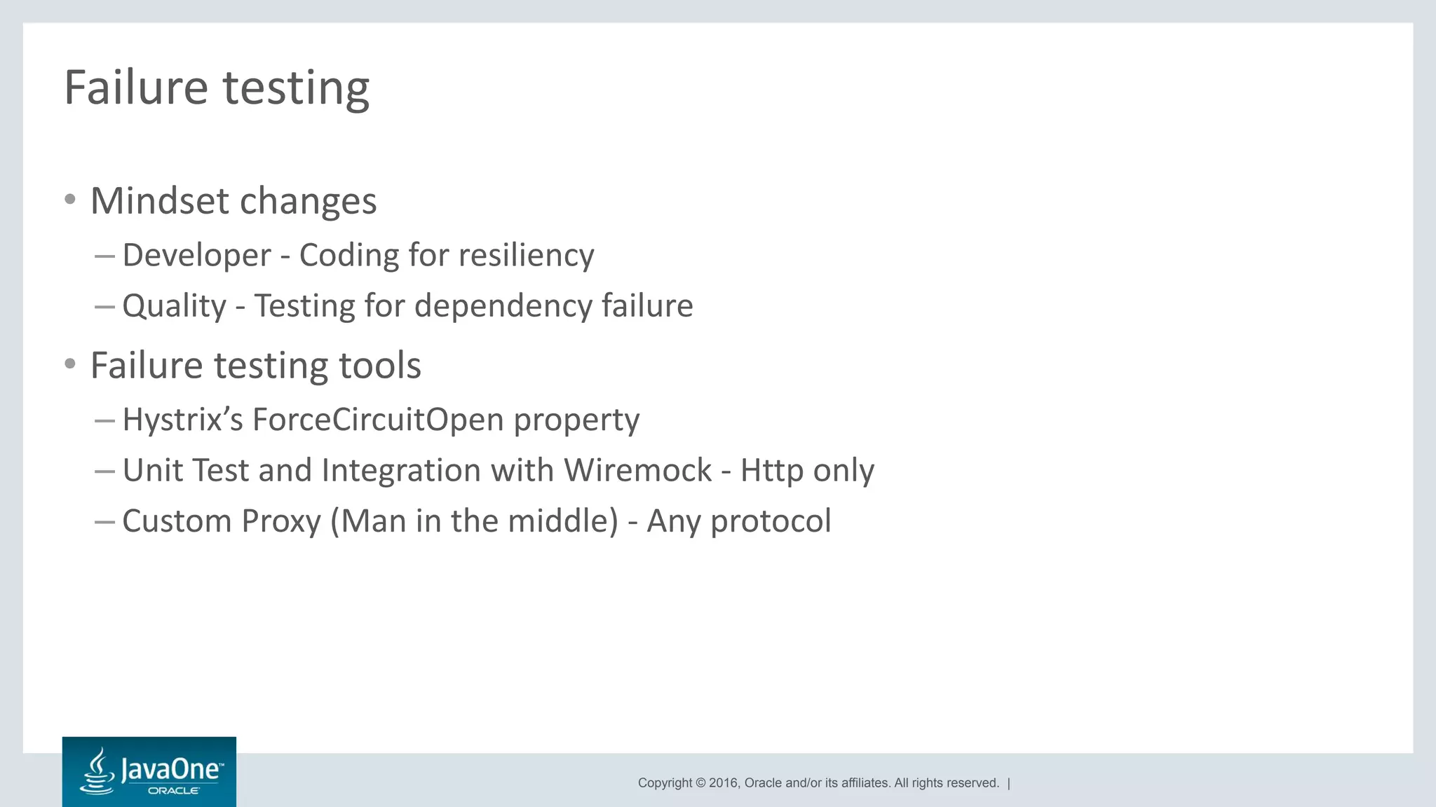 Copyright © 2016, Oracle and/or its affiliates. All rights reserved. |
Failure testing
• Mindset changes
– Developer - Coding for resiliency
– Quality - Testing for dependency failure
• Failure testing tools
– Hystrix’s ForceCircuitOpen property
– Unit Test and Integration with Wiremock - Http only
– Custom Proxy (Man in the middle) - Any protocol
 