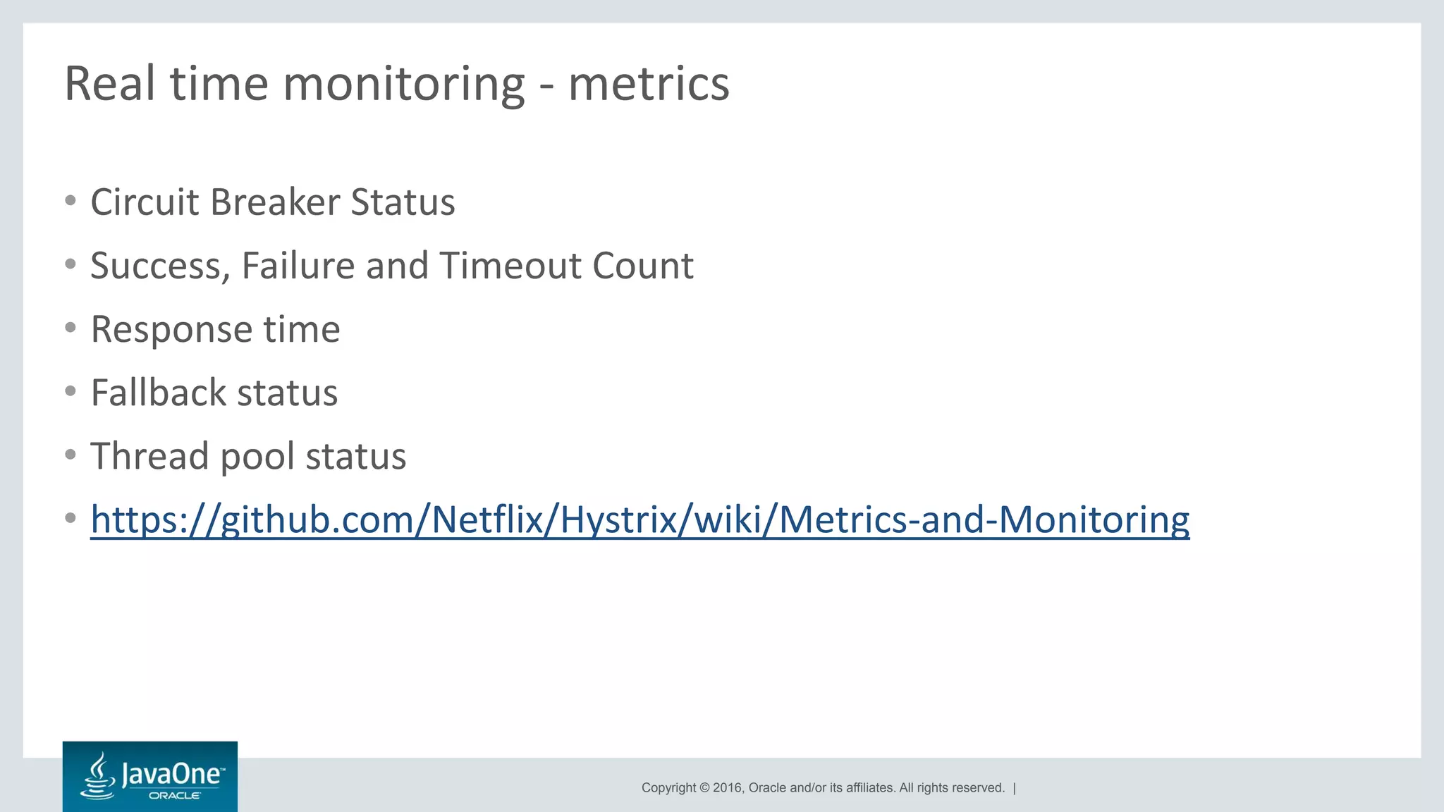 Copyright © 2016, Oracle and/or its affiliates. All rights reserved. |
Real time monitoring - metrics
• Circuit Breaker Status
• Success, Failure and Timeout Count
• Response time
• Fallback status
• Thread pool status
• https://github.com/Netflix/Hystrix/wiki/Metrics-and-Monitoring
 