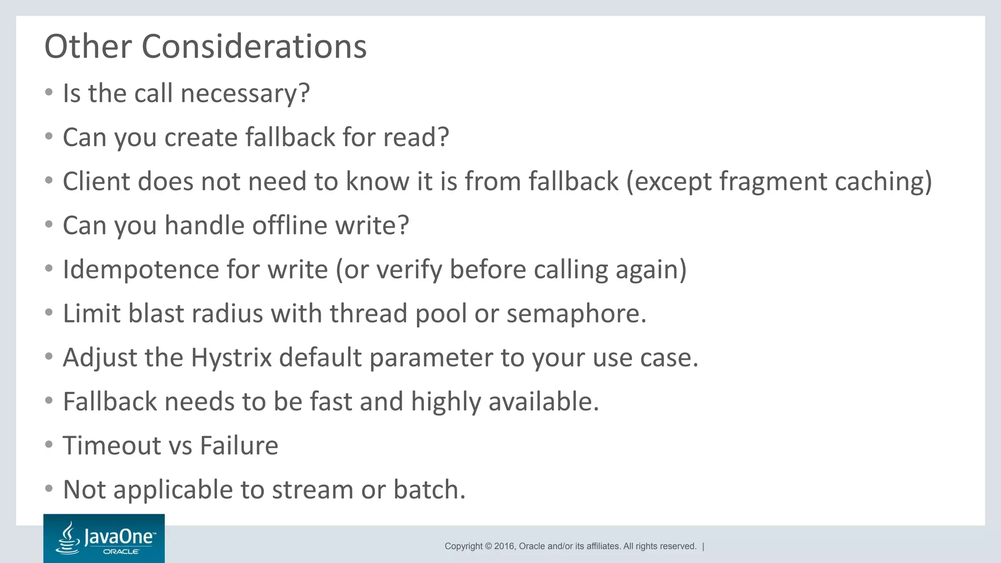 Copyright © 2016, Oracle and/or its affiliates. All rights reserved. |
Other Considerations
• Is the call necessary?
• Can you create fallback for read?
• Client does not need to know it is from fallback (except fragment caching)
• Can you handle offline write?
• Idempotence for write (or verify before calling again)
• Limit blast radius with thread pool or semaphore.
• Adjust the Hystrix default parameter to your use case.
• Fallback needs to be fast and highly available.
• Timeout vs Failure
• Not applicable to stream or batch.
 