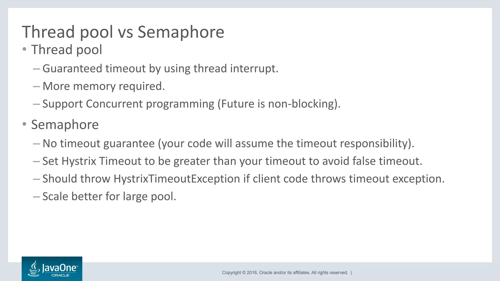 Copyright © 2016, Oracle and/or its affiliates. All rights reserved. |
Thread pool vs Semaphore
• Thread pool
– Guaranteed timeout by using thread interrupt.
– More memory required.
– Support Concurrent programming (Future is non-blocking).
• Semaphore
– No timeout guarantee (your code will assume the timeout responsibility).
– Set Hystrix Timeout to be greater than your timeout to avoid false timeout.
– Should throw HystrixTimeoutException if client code throws timeout exception.
– Scale better for large pool.
 