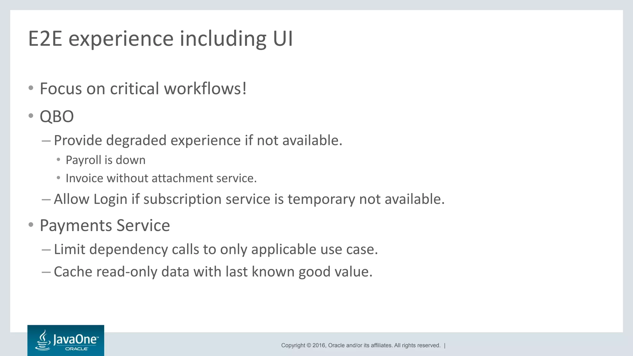 Copyright © 2016, Oracle and/or its affiliates. All rights reserved. |
E2E experience including UI
• Focus on critical workflows!
• QBO
– Provide degraded experience if not available.
• Payroll is down
• Invoice without attachment service.
– Allow Login if subscription service is temporary not available.
• Payments Service
– Limit dependency calls to only applicable use case.
– Cache read-only data with last known good value.
 