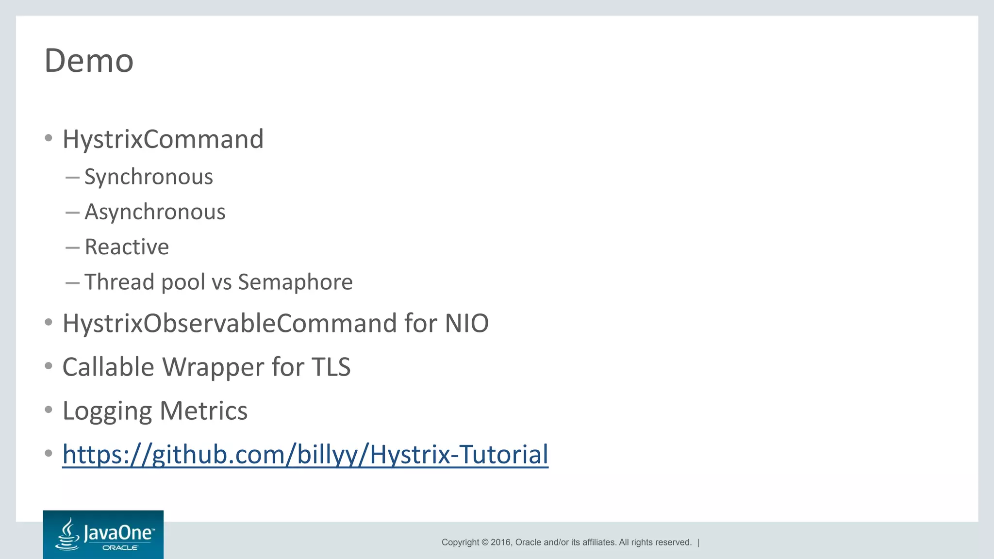 Copyright © 2016, Oracle and/or its affiliates. All rights reserved. |
Demo
• HystrixCommand
– Synchronous
– Asynchronous
– Reactive
– Thread pool vs Semaphore
• HystrixObservableCommand for NIO
• Callable Wrapper for TLS
• Logging Metrics
• https://github.com/billyy/Hystrix-Tutorial
 
