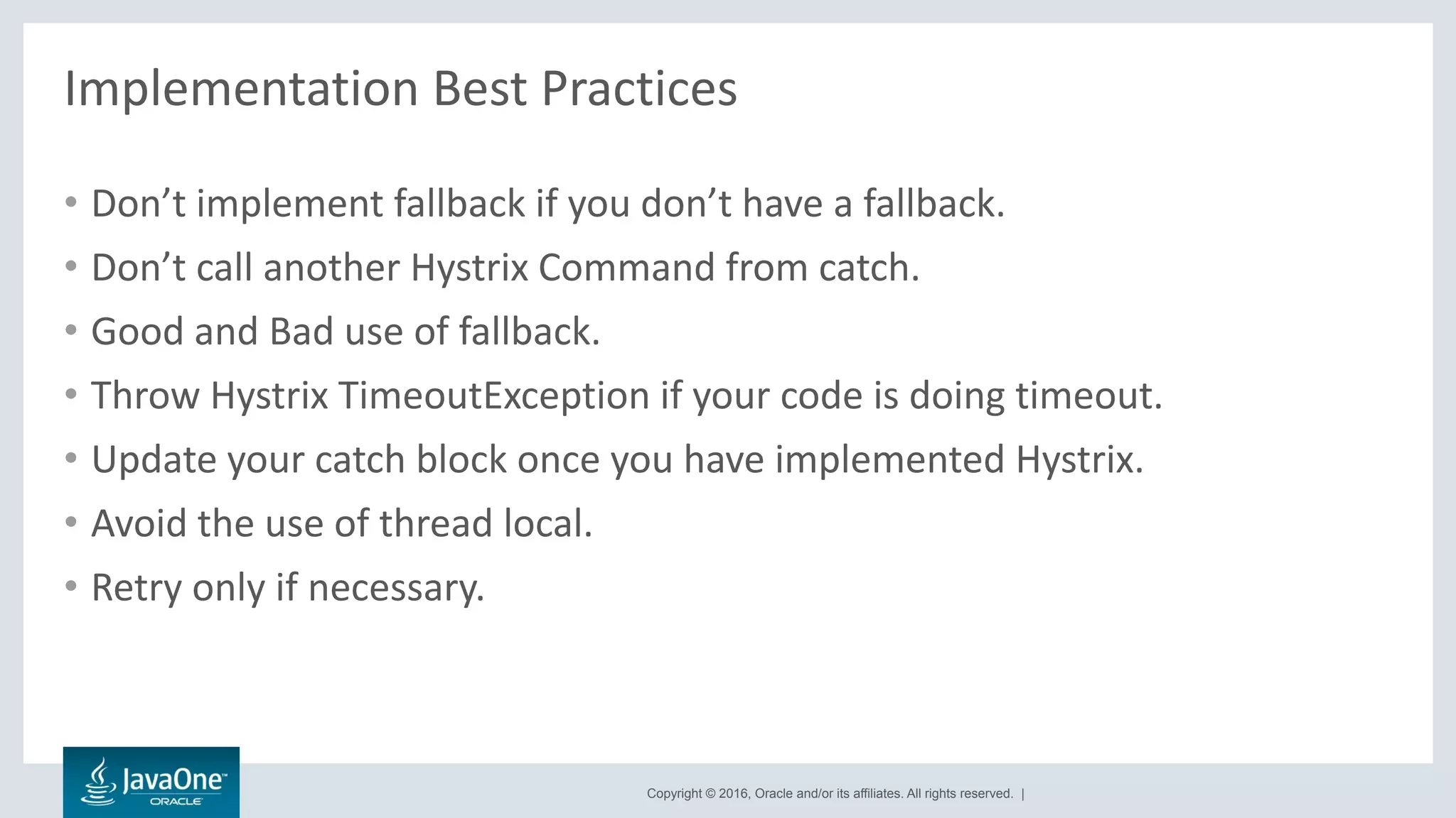 Copyright © 2016, Oracle and/or its affiliates. All rights reserved. |
Implementation Best Practices
• Don’t implement fallback if you don’t have a fallback.
• Don’t call another Hystrix Command from catch.
• Good and Bad use of fallback.
• Throw Hystrix TimeoutException if your code is doing timeout.
• Update your catch block once you have implemented Hystrix.
• Avoid the use of thread local.
• Retry only if necessary.
 