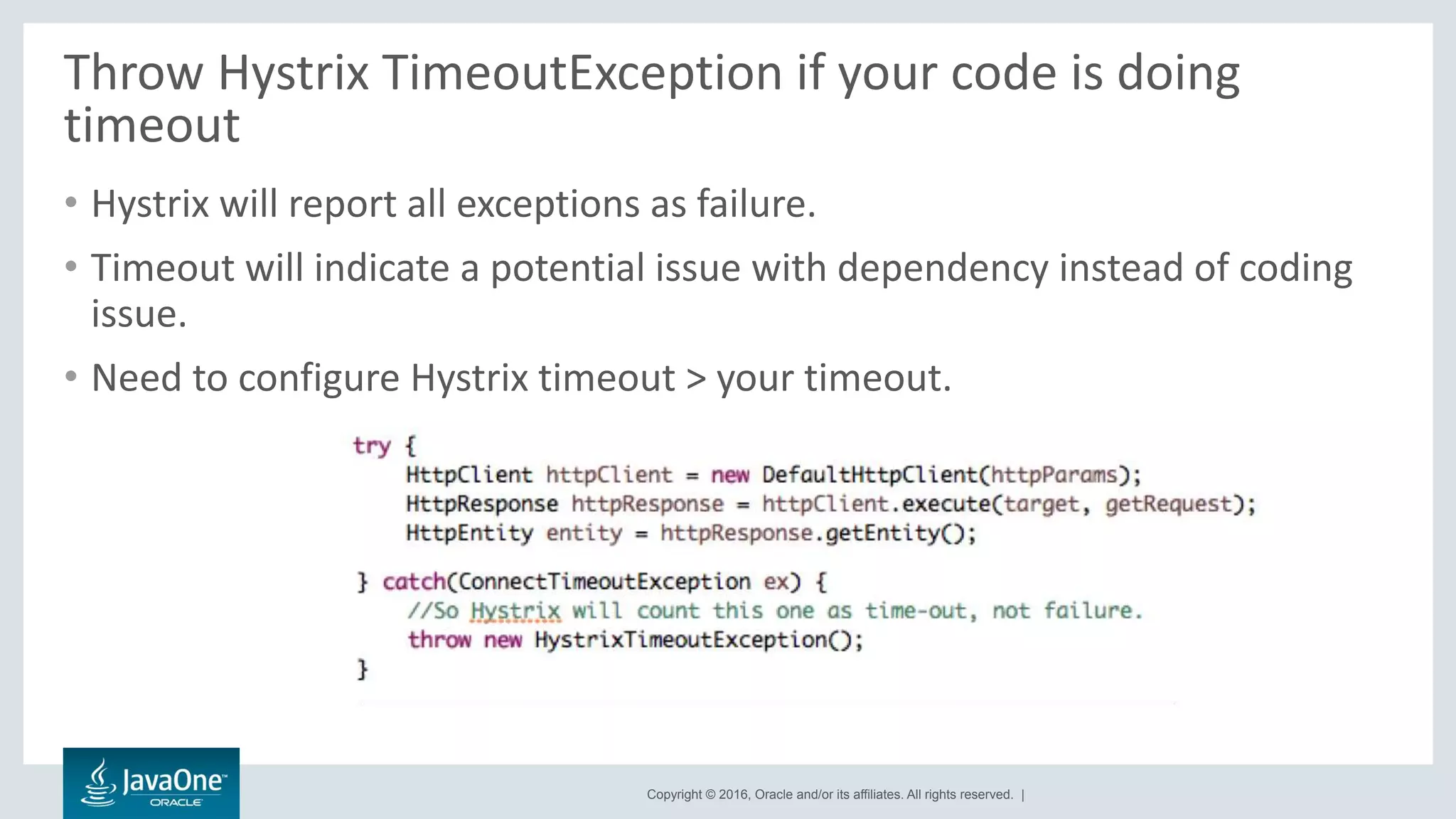 Copyright © 2016, Oracle and/or its affiliates. All rights reserved. |
Throw Hystrix TimeoutException if your code is doing
timeout
• Hystrix will report all exceptions as failure.
• Timeout will indicate a potential issue with dependency instead of coding
issue.
• Need to configure Hystrix timeout > your timeout.
 