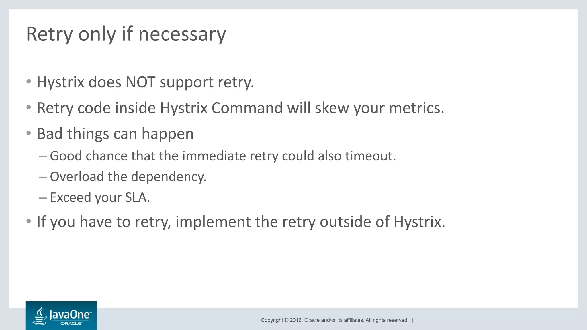 Copyright © 2016, Oracle and/or its affiliates. All rights reserved. |
Retry only if necessary
• Hystrix does NOT support retry.
• Retry code inside Hystrix Command will skew your metrics.
• Bad things can happen
– Good chance that the immediate retry could also timeout.
– Overload the dependency.
– Exceed your SLA.
• If you have to retry, implement the retry outside of Hystrix.
 