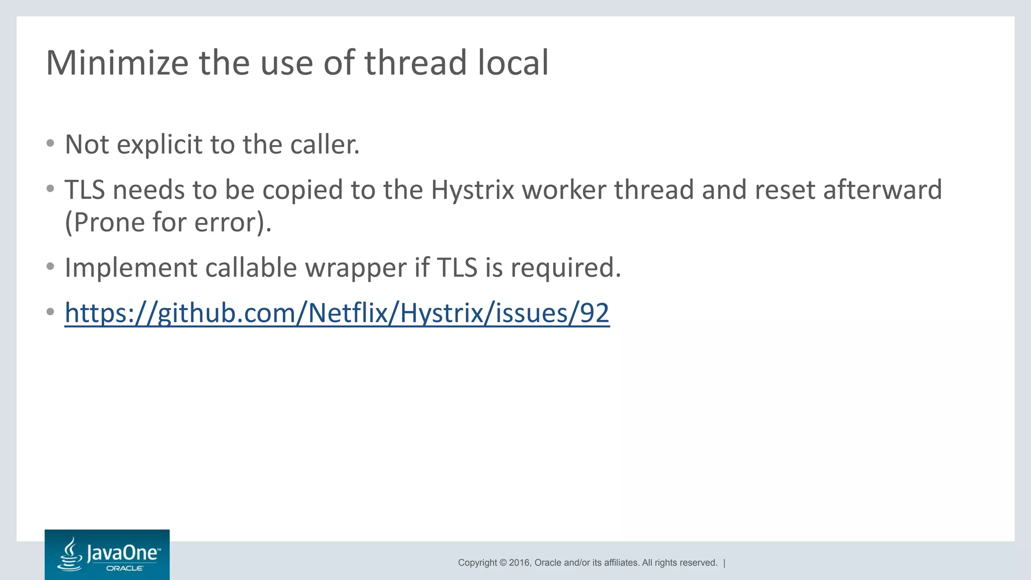 Copyright © 2016, Oracle and/or its affiliates. All rights reserved. |
Minimize the use of thread local
• Not explicit to the caller.
• TLS needs to be copied to the Hystrix worker thread and reset afterward
(Prone for error).
• Implement callable wrapper if TLS is required.
• https://github.com/Netflix/Hystrix/issues/92
 