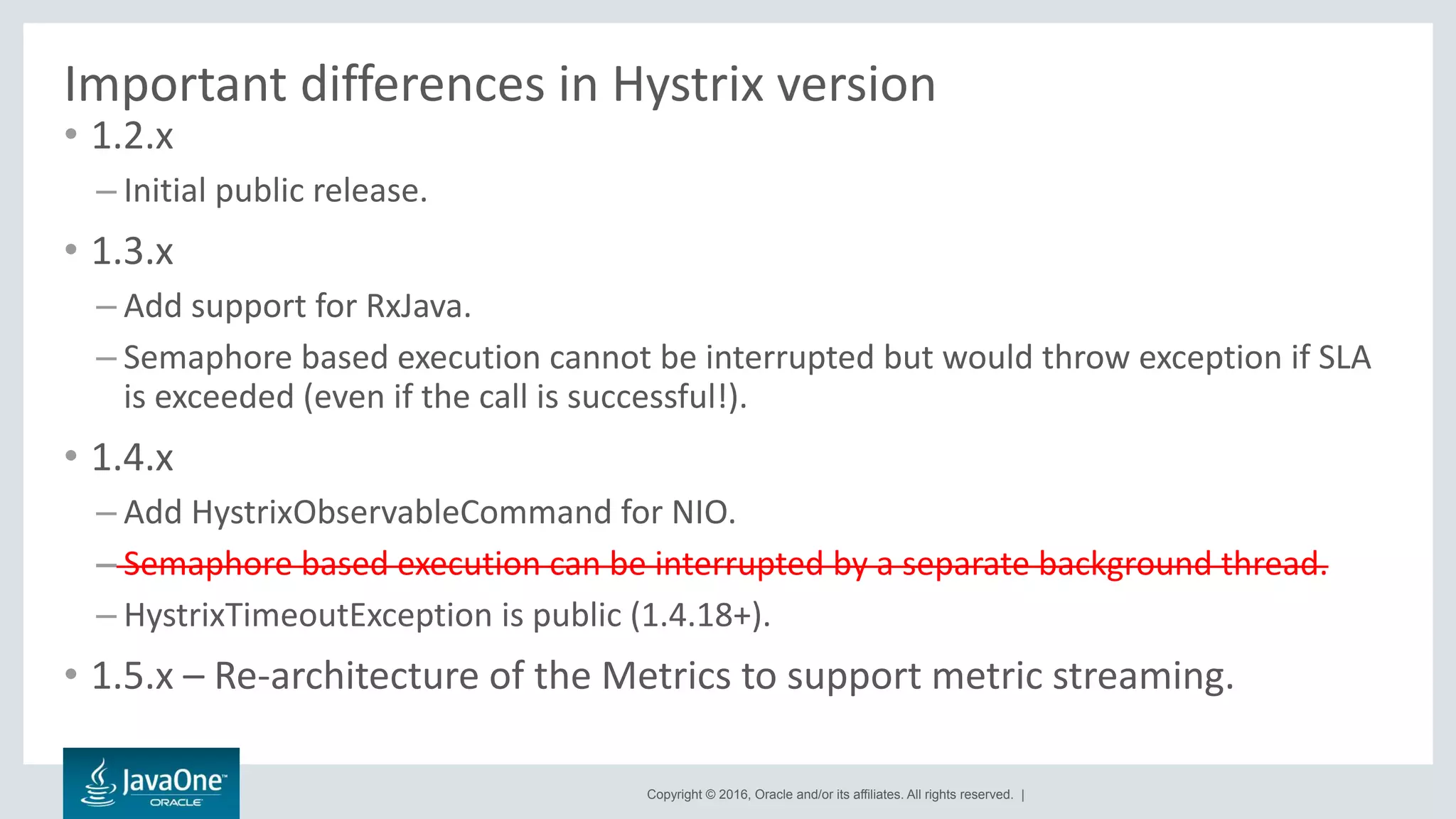 Copyright © 2016, Oracle and/or its affiliates. All rights reserved. |
Important differences in Hystrix version
• 1.2.x
– Initial public release.
• 1.3.x
– Add support for RxJava.
– Semaphore based execution cannot be interrupted but would throw exception if SLA
is exceeded (even if the call is successful!).
• 1.4.x
– Add HystrixObservableCommand for NIO.
– Semaphore based execution can be interrupted by a separate background thread.
– HystrixTimeoutException is public (1.4.18+).
• 1.5.x – Re-architecture of the Metrics to support metric streaming.
 