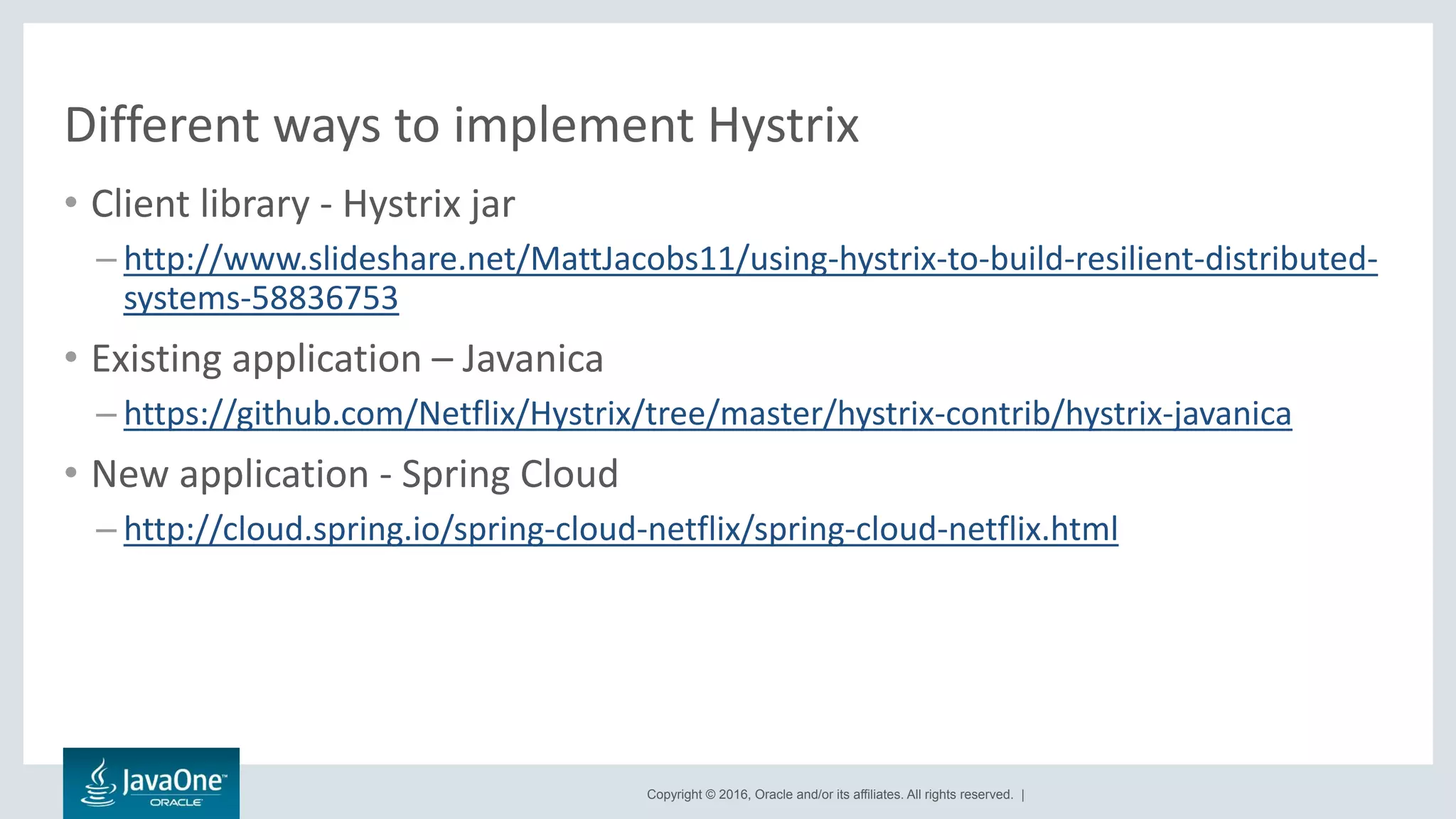 Copyright © 2016, Oracle and/or its affiliates. All rights reserved. |
Different ways to implement Hystrix
• Client library - Hystrix jar
– http://www.slideshare.net/MattJacobs11/using-hystrix-to-build-resilient-distributed-
systems-58836753
• Existing application – Javanica
– https://github.com/Netflix/Hystrix/tree/master/hystrix-contrib/hystrix-javanica
• New application - Spring Cloud
– http://cloud.spring.io/spring-cloud-netflix/spring-cloud-netflix.html
 