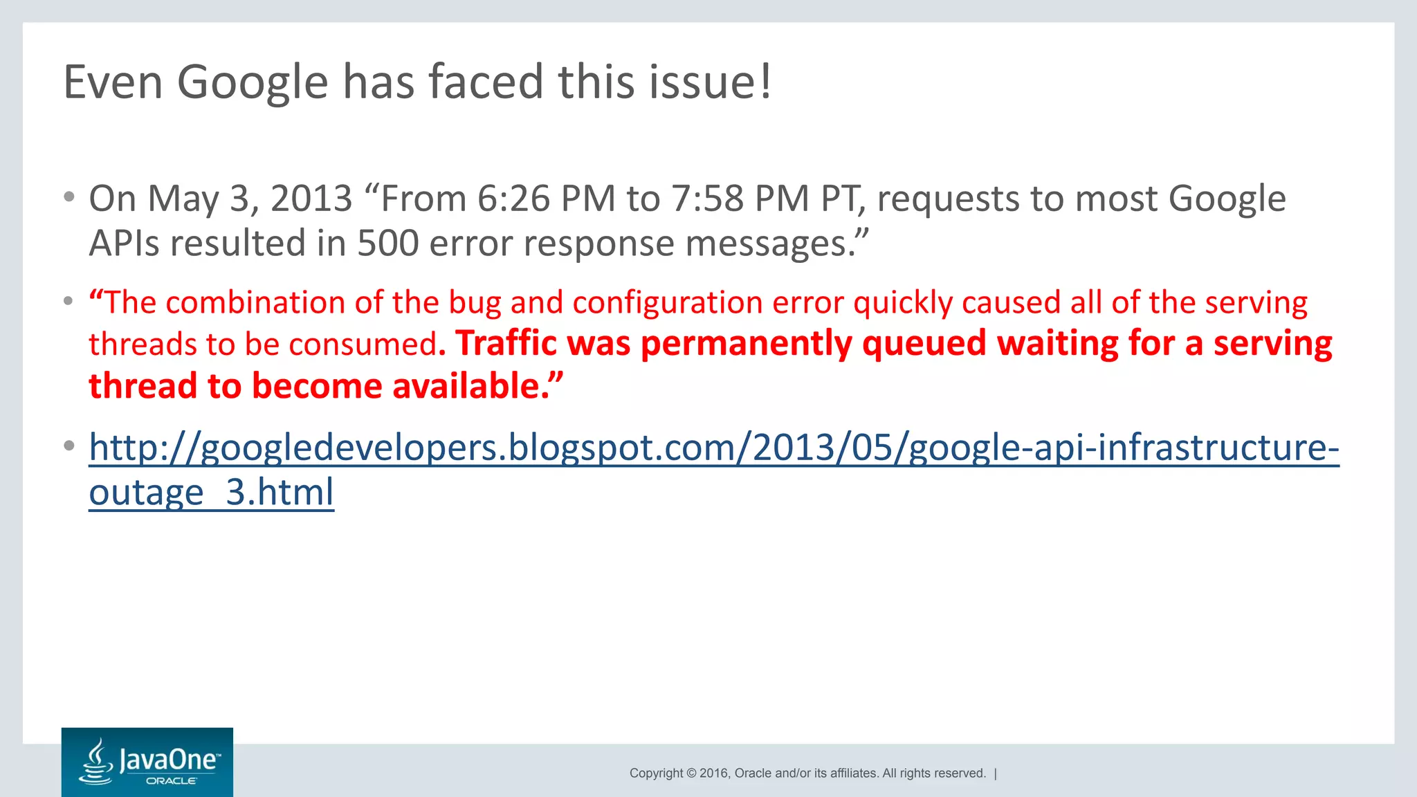 Copyright © 2016, Oracle and/or its affiliates. All rights reserved. |
Even Google has faced this issue!
• On May 3, 2013 “From 6:26 PM to 7:58 PM PT, requests to most Google
APIs resulted in 500 error response messages.”
• “The combination of the bug and configuration error quickly caused all of the serving
threads to be consumed. Traffic was permanently queued waiting for a serving
thread to become available.”
• http://googledevelopers.blogspot.com/2013/05/google-api-infrastructure-
outage_3.html
 