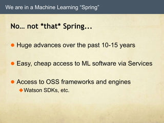 We are in a Machine Learning “Spring”
No… not *that* Spring...
 Huge advances over the past 10-15 years
 Easy, cheap access to ML software via Services
 Access to OSS frameworks and engines
Watson SDKs, etc.
 