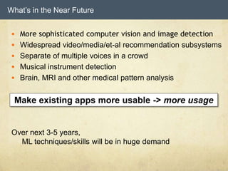 What’s in the Near Future
 More sophisticated computer vision and image detection
 Widespread video/media/et-al recommendation subsystems
 Separate of multiple voices in a crowd
 Musical instrument detection
 Brain, MRI and other medical pattern analysis
Over next 3-5 years,
ML techniques/skills will be in huge demand
Make existing apps more usable -> more usage
 