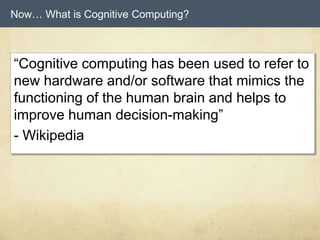 Now… What is Cognitive Computing?
“Cognitive computing has been used to refer to
new hardware and/or software that mimics the
functioning of the human brain and helps to
improve human decision-making”
- Wikipedia
 