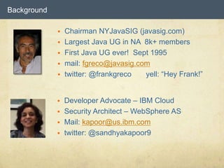 Background
 Chairman NYJavaSIG (javasig.com)
 Largest Java UG in NA 8k+ members
 First Java UG ever! Sept 1995
 mail: fgreco@javasig.com
 twitter: @frankgreco yell: “Hey Frank!”
 Developer Advocate – IBM Cloud
 Security Architect – WebSphere AS
 Mail: kapoor@us.ibm.com
 twitter: @sandhyakapoor9
 