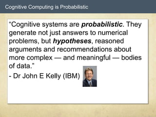 Cognitive Computing is Probabilistic
“Cognitive systems are probabilistic. They
generate not just answers to numerical
problems, but hypotheses, reasoned
arguments and recommendations about
more complex — and meaningful — bodies
of data.”
- Dr John E Kelly (IBM)
 