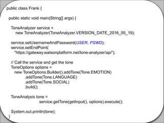 public class Frank {
public static void main(String[] args) {
ToneAnalyzer service =
new ToneAnalyzer(ToneAnalyzer.VERSION_DATE_2016_05_19);
service.setUsernameAndPassword(USER, PSWD);
service.setEndPoint(
"https://gateway.watsonplatform.net/tone-analyzer/api");
// Call the service and get the tone
ToneOptions options =
new ToneOptions.Builder().addTone(Tone.EMOTION)
.addTone(Tone.LANGUAGE)
.addTone(Tone.SOCIAL)
.build();
ToneAnalysis tone =
service.getTone(getInput(), options).execute();
System.out.println(tone);
}
 