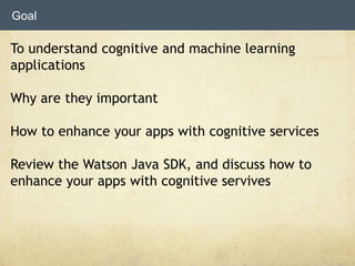To understand cognitive and machine learning
applications
Why are they important
How to enhance your apps with cognitive services
Review the Watson Java SDK, and discuss how to
enhance your apps with cognitive servives
Goal
 