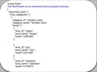 % java Frank
The NullPointers are an awesome band and great musicians
{
"document_tone": {
"tone_categories": [
{
"category_id": "emotion_tone",
"category_name": "Emotion Tone",
"tones": [
{
"tone_id": "anger",
"tone_name": "Anger",
"score": 0.081246
},
…
{
"tone_id": "joy",
"tone_name": "Joy",
"score": 0.811292
},
{
"tone_id": "sadness",
"tone_name": "Sadness",
"score": 0.102273
...
 