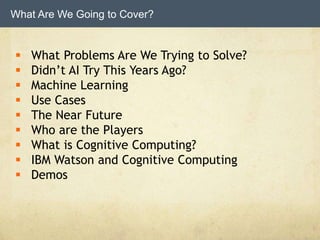 What Are We Going to Cover?
 What Problems Are We Trying to Solve?
 Didn’t AI Try This Years Ago?
 Machine Learning
 Use Cases
 The Near Future
 Who are the Players
 What is Cognitive Computing?
 IBM Watson and Cognitive Computing
 Demos
 