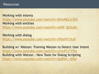Resources
Working with intents
https://www.youtube.com/watch?v=DmvN6ZJrZE4
Working with entities
https://www.youtube.com/watch?v=oSNF-QCbuDc
Working with dialog
https://www.youtube.com/watch?v=3HSaVfr3ty0
Building w/ Watson: Training Watson to Detect User Intent
https://www.youtube.com/watch?v=uYw4Tv1Y5tc
Building with Watson : New Tools for Dialog Scripting
https://www.youtube.com/watch?v=QuR54--vD5o
 