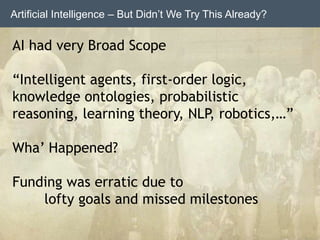 Artificial Intelligence – But Didn’t We Try This Already?
AI had very Broad Scope
“Intelligent agents, first-order logic,
knowledge ontologies, probabilistic
reasoning, learning theory, NLP, robotics,…”
Wha’ Happened?
Funding was erratic due to
lofty goals and missed milestones
 