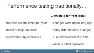 @bjschrijver@TimvEijndhoven
Performance testing traditionally…
…happens several times per year 
 
…and/or at major releases 
 
…is performed by specialists 
 
.. which is far from ideal: 
 
- changes were made long ago 
 
- many different code changes 
 
- at a certain moment in time 
 
- when is a test required? 
 
 