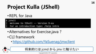 16
•REPL for Java
•Alternatives for Exercise.java ?
•CLI framework
• https://github.com/YaSuenag/jmxclient
Project Kulla (JShell)
Copyright©2016 NTT corporation
将来的 jcmd jmx 触 い
$ jshell
| Welcome to JShell -- Version 9-ea
| For an introduction type: /help intro
 