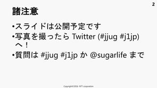 2
• 公開予定
•写真 撮 Twitter (#jjug #j1jp)
！
•質問 #jjug #j1jp @sugarlife
諸注意
Copyright©2016 NTT corporation
 