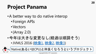 20
•A better way to do native interop
•Foreign APIs
•Vectors
•(Array 2.0)
•今年 大 変更 (経過 順調 う)
• JVMLS 2016 (映像1, 映像2, 映像3)
Project Panama
Copyright©2016 NTT corporation
Native(あ い CPU) 仲良く う いう
 