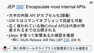 24
•大半 内部 API セ 化(隠蔽)
•JDK 9 コ ン ョン 回避 可能
•広く使わ い 物(Critical API) 代替 用
意 公開
•jdeps 使 影響あ 確認 推奨
• 特 Multi-Release JAR files (JEP 238, JDK 9)
JEP 260: Encapsulate most internal APIs
Copyright©2016 NTT corporation
特 利用 影響受け い 確認
 