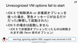 27
•JDK 8 削除済 or 非推奨 ョン
使 場合 警告 セ 出 け
(無視 起動 )
•JDK 9 場合 起動
•JDK 8 非推奨 ョン 削除
(例: Perm 世代 ョン)
Unrecognized VM options fail to start
Copyright©2016 NTT corporation
warning: ignoring option XXX; support was removed in 8.0
 