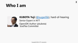 3
Who I am
Copyright©2016 NTT corporation
KUBOTA Yuji (@sugarlife), hard-of-hearing
Senior Expert in NTT
OpenJDK Author (ykubota)
IcedTea Committer
 