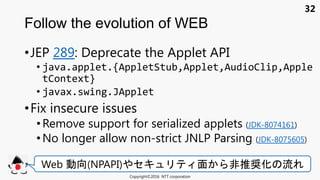 32
•JEP 289: Deprecate the Applet API
• java.applet.{AppletStub,Applet,AudioClip,Apple
tContext}
• javax.swing.JApplet
•Fix insecure issues
•Remove support for serialized applets (JDK-8074161)
• No longer allow non-strict JNLP Parsing (JDK-8075605)
Follow the evolution of WEB
Copyright©2016 NTT corporation
Web 動向(NPAPI) セキュ 面 非推奨化 流
 