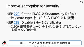33
•JEP 229: Create PKCS12 Keystores by Default
•keystore type JKS PKCS12 変更
•JEP 288: Disable SHA-1 Certificates
• X.509 証明書 ン SHA-1 署 利用 い
場合 注意
Improve encryption for security
Copyright©2016 NTT corporation
コ いう 利用 証明書 問題
 