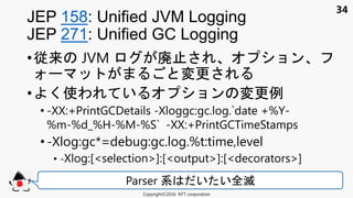 34
•従来 JVM 廃止 ョン
変更
• く使わ い ョン 変更例
• -XX:+PrintGCDetails -Xloggc:gc.log.`date +%Y-
%m-%d_%H-%M-%S` -XX:+PrintGCTimeStamps
• -Xlog:gc*=debug:gc.log.%t:time,level
• -Xlog:[<selection>]:[<output>]:[<decorators>]
JEP 158: Unified JVM Logging
JEP 271: Unified GC Logging
Copyright©2016 NTT corporation
Parser 系 い い全滅
 