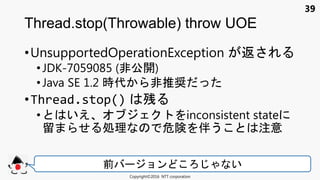 39
•UnsupportedOperationException 返
• JDK-7059085 (非公開)
•Java SE 1.2 時代 非推奨
•Thread.stop() 残
• いえ inconsistent state
留 処理 危険 伴う 注意
Thread.stop(Throwable) throw UOE
Copyright©2016 NTT corporation
前 ョン い
 