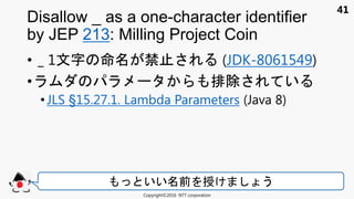41
• _ 1文 禁止 (JDK-8061549)
• 排除 い
• JLS §15.27.1. Lambda Parameters (Java 8)
Disallow _ as a one-character identifier
by JEP 213: Milling Project Coin
Copyright©2016 NTT corporation
いい 前 授け う
 