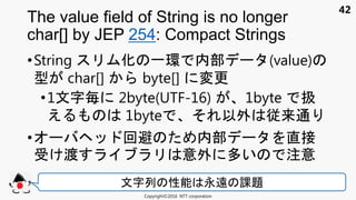 42
•String 化 一環 内部 (value)
型 char[] byte[] 変更
•1文 毎 2byte(UTF-16) 1byte 扱
え 1byte 以外 従来通
• 回避 内部 直接
受け渡 意外 多い 注意
The value field of String is no longer
char[] by JEP 254: Compact Strings
Copyright©2016 NTT corporation
文 列 性能 永遠 課題
 