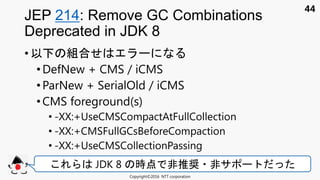 44
• 以下 組合
• DefNew + CMS / iCMS
•ParNew + SerialOld / iCMS
• CMS foreground(s)
• -XX:+UseCMSCompactAtFullCollection
• -XX:+CMSFullGCsBeforeCompaction
• -XX:+UseCMSCollectionPassing
JEP 214: Remove GC Combinations
Deprecated in JDK 8
Copyright©2016 NTT corporation
JDK 8 時点 非推奨 非サ
 