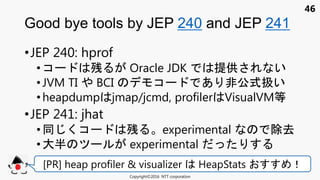 46
•JEP 240: hprof
• コ 残 Oracle JDK 提供 い
•JVM TI BCI コ あ 非公式扱い
• heapdump jmap/jcmd, profiler VisualVM等
•JEP 241: jhat
• くコ 残 experimental 除去
•大半 experimental
Good bye tools by JEP 240 and JEP 241
Copyright©2016 NTT corporation
[PR] heap profiler & visualizer HeapStats ！
 